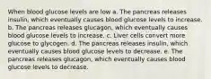 When blood glucose levels are low a. The pancreas releases insulin, which eventually causes blood glucose levels to increase. b. The pancreas releases glucagon, which eventually causes blood glucose levels to increase. c. Liver cells convert more glucose to glycogen. d. The pancreas releases insulin, which eventually causes blood glucose levels to decrease. e. The pancreas releases glucagon, which eventually causes blood glucose levels to decrease.