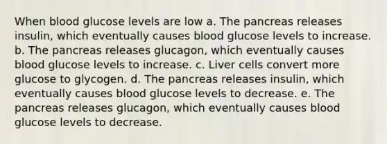 When blood glucose levels are low a. The pancreas releases insulin, which eventually causes blood glucose levels to increase. b. The pancreas releases glucagon, which eventually causes blood glucose levels to increase. c. Liver cells convert more glucose to glycogen. d. The pancreas releases insulin, which eventually causes blood glucose levels to decrease. e. The pancreas releases glucagon, which eventually causes blood glucose levels to decrease.