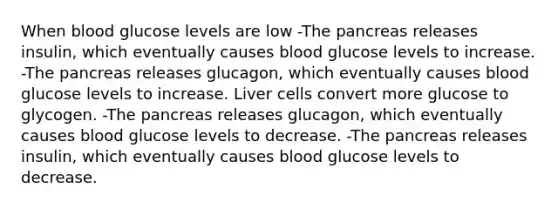 When blood glucose levels are low -The pancreas releases insulin, which eventually causes blood glucose levels to increase. -The pancreas releases glucagon, which eventually causes blood glucose levels to increase. Liver cells convert more glucose to glycogen. -The pancreas releases glucagon, which eventually causes blood glucose levels to decrease. -The pancreas releases insulin, which eventually causes blood glucose levels to decrease.