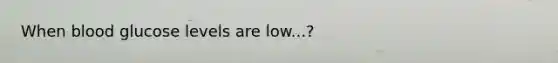 When blood glucose levels are low...?