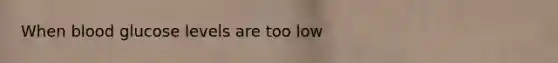 When blood glucose levels are too low