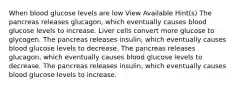 When blood glucose levels are low View Available Hint(s) The pancreas releases glucagon, which eventually causes blood glucose levels to increase. Liver cells convert more glucose to glycogen. The pancreas releases insulin, which eventually causes blood glucose levels to decrease. The pancreas releases glucagon, which eventually causes blood glucose levels to decrease. The pancreas releases insulin, which eventually causes blood glucose levels to increase.