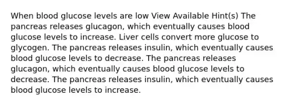 When blood glucose levels are low View Available Hint(s) The pancreas releases glucagon, which eventually causes blood glucose levels to increase. Liver cells convert more glucose to glycogen. The pancreas releases insulin, which eventually causes blood glucose levels to decrease. The pancreas releases glucagon, which eventually causes blood glucose levels to decrease. The pancreas releases insulin, which eventually causes blood glucose levels to increase.