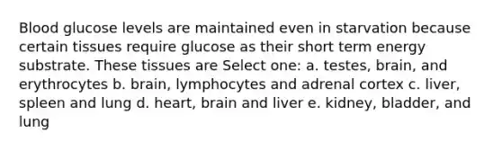 Blood glucose levels are maintained even in starvation because certain tissues require glucose as their short term energy substrate. These tissues are Select one: a. testes, brain, and erythrocytes b. brain, lymphocytes and adrenal cortex c. liver, spleen and lung d. heart, brain and liver e. kidney, bladder, and lung