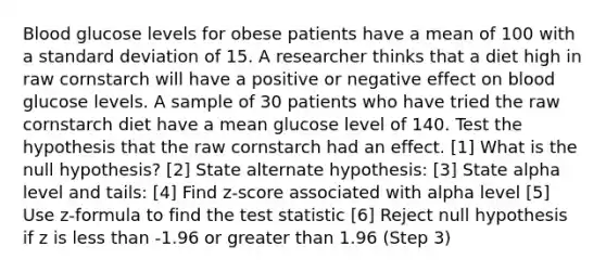 Blood glucose levels for obese patients have a mean of 100 with a standard deviation of 15. A researcher thinks that a diet high in raw cornstarch will have a positive or negative effect on blood glucose levels. A sample of 30 patients who have tried the raw cornstarch diet have a mean glucose level of 140. Test the hypothesis that the raw cornstarch had an effect. [1] What is the null hypothesis? [2] State alternate hypothesis: [3] State alpha level and tails: [4] Find z-score associated with alpha level [5] Use z-formula to find the test statistic [6] Reject null hypothesis if z is less than -1.96 or greater than 1.96 (Step 3)