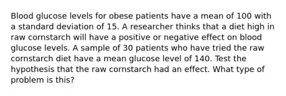 Blood glucose levels for obese patients have a mean of 100 with a <a href='https://www.questionai.com/knowledge/kqGUr1Cldy-standard-deviation' class='anchor-knowledge'>standard deviation</a> of 15. A researcher thinks that a diet high in raw cornstarch will have a positive or negative effect on blood glucose levels. A sample of 30 patients who have tried the raw cornstarch diet have a mean glucose level of 140. Test the hypothesis that the raw cornstarch had an effect. What type of problem is this?