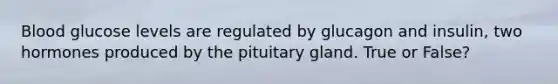 Blood glucose levels are regulated by glucagon and insulin, two hormones produced by the pituitary gland. True or False?