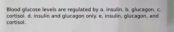 Blood glucose levels are regulated by a. insulin. b. glucagon. c. cortisol. d. insulin and glucagon only. e. insulin, glucagon, and cortisol.