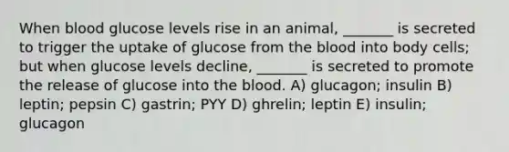 When blood glucose levels rise in an animal, _______ is secreted to trigger the uptake of glucose from the blood into body cells; but when glucose levels decline, _______ is secreted to promote the release of glucose into the blood. A) glucagon; insulin B) leptin; pepsin C) gastrin; PYY D) ghrelin; leptin E) insulin; glucagon