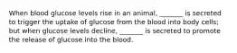 When blood glucose levels rise in an animal, _______ is secreted to trigger the uptake of glucose from the blood into body cells; but when glucose levels decline, _______ is secreted to promote the release of glucose into the blood.