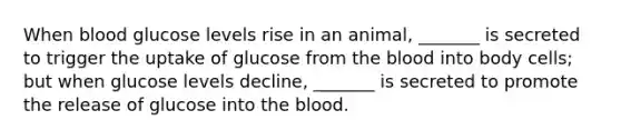 When blood glucose levels rise in an animal, _______ is secreted to trigger the uptake of glucose from the blood into body cells; but when glucose levels decline, _______ is secreted to promote the release of glucose into the blood.