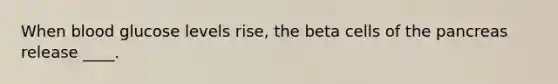 When blood glucose levels rise, the beta cells of the pancreas release ____.
