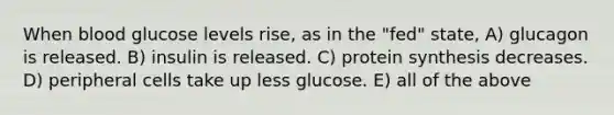 When blood glucose levels rise, as in the "fed" state, A) glucagon is released. B) insulin is released. C) protein synthesis decreases. D) peripheral cells take up less glucose. E) all of the above