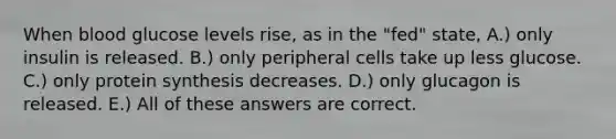 When blood glucose levels rise, as in the "fed" state, A.) only insulin is released. B.) only peripheral cells take up less glucose. C.) only protein synthesis decreases. D.) only glucagon is released. E.) All of these answers are correct.