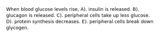 When blood glucose levels rise, A). insulin is released. B). glucagon is released. C). peripheral cells take up less glucose. D). protein synthesis decreases. E). peripheral cells break down glycogen.