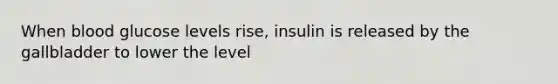 When blood glucose levels rise, insulin is released by the gallbladder to lower the level