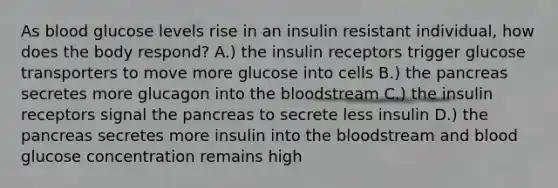 As blood glucose levels rise in an insulin resistant individual, how does the body respond? A.) the insulin receptors trigger glucose transporters to move more glucose into cells B.) the pancreas secretes more glucagon into the bloodstream C.) the insulin receptors signal the pancreas to secrete less insulin D.) the pancreas secretes more insulin into the bloodstream and blood glucose concentration remains high