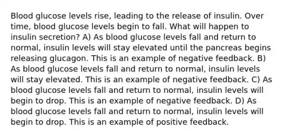 Blood glucose levels rise, leading to the release of insulin. Over time, blood glucose levels begin to fall. What will happen to insulin secretion? A) As blood glucose levels fall and return to normal, insulin levels will stay elevated until <a href='https://www.questionai.com/knowledge/kITHRba4Cd-the-pancreas' class='anchor-knowledge'>the pancreas</a> begins releasing glucagon. This is an example of negative feedback. B) As blood glucose levels fall and return to normal, insulin levels will stay elevated. This is an example of negative feedback. C) As blood glucose levels fall and return to normal, insulin levels will begin to drop. This is an example of negative feedback. D) As blood glucose levels fall and return to normal, insulin levels will begin to drop. This is an example of positive feedback.