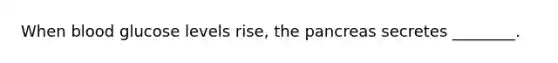 When blood glucose levels rise, the pancreas secretes ________.