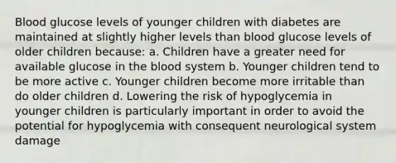 Blood glucose levels of younger children with diabetes are maintained at slightly higher levels than blood glucose levels of older children because: a. Children have a greater need for available glucose in the blood system b. Younger children tend to be more active c. Younger children become more irritable than do older children d. Lowering the risk of hypoglycemia in younger children is particularly important in order to avoid the potential for hypoglycemia with consequent neurological system damage