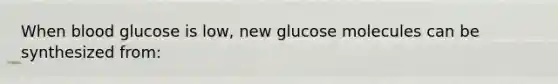 When blood glucose is low, new glucose molecules can be synthesized from: