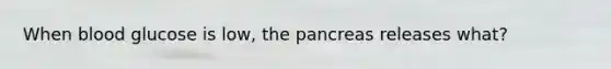 When blood glucose is low, the pancreas releases what?