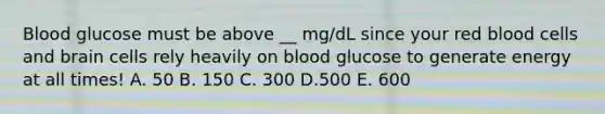 Blood glucose must be above __ mg/dL since your red blood cells and brain cells rely heavily on blood glucose to generate energy at all times! A. 50 B. 150 C. 300 D.500 E. 600