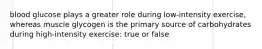 blood glucose plays a greater role during low-intensity exercise, whereas muscle glycogen is the primary source of carbohydrates during high-intensity exercise: true or false