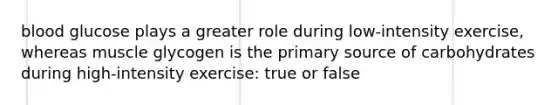 blood glucose plays a greater role during low-intensity exercise, whereas muscle glycogen is the primary source of carbohydrates during high-intensity exercise: true or false