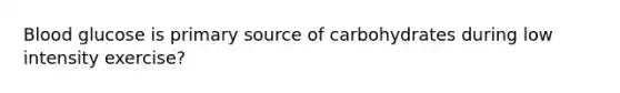 Blood glucose is primary source of carbohydrates during low intensity exercise?