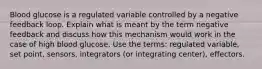 Blood glucose is a regulated variable controlled by a negative feedback loop. Explain what is meant by the term negative feedback and discuss how this mechanism would work in the case of high blood glucose. Use the terms: regulated variable, set point, sensors, integrators (or integrating center), effectors.