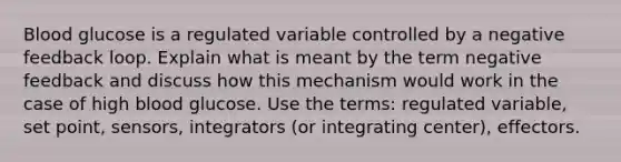 Blood glucose is a regulated variable controlled by a negative feedback loop. Explain what is meant by the term negative feedback and discuss how this mechanism would work in the case of high blood glucose. Use the terms: regulated variable, set point, sensors, integrators (or integrating center), effectors.