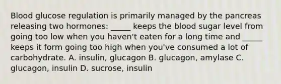 Blood glucose regulation is primarily managed by the pancreas releasing two hormones: _____ keeps the blood sugar level from going too low when you haven't eaten for a long time and _____ keeps it form going too high when you've consumed a lot of carbohydrate. A. insulin, glucagon B. glucagon, amylase C. glucagon, insulin D. sucrose, insulin