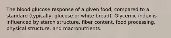 The blood glucose response of a given food, compared to a standard (typically, glucose or white bread). Glycemic index is influenced by starch structure, fiber content, food processing, physical structure, and macronutrients.