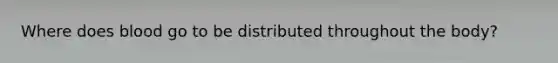 Where does blood go to be distributed throughout the body?
