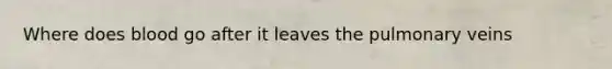 Where does blood go after it leaves the pulmonary veins