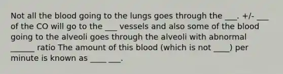 Not all the blood going to the lungs goes through the ___. +/- ___ of the CO will go to the ___ vessels and also some of the blood going to the alveoli goes through the alveoli with abnormal ______ ratio The amount of this blood (which is not ____) per minute is known as ____ ___.