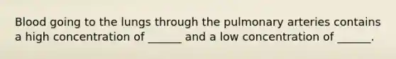 Blood going to the lungs through the pulmonary arteries contains a high concentration of ______ and a low concentration of ______.