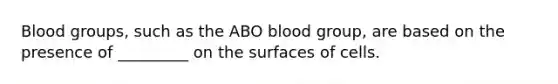 Blood groups, such as the ABO blood group, are based on the presence of _________ on the surfaces of cells.