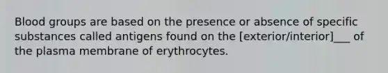 Blood groups are based on the presence or absence of specific substances called antigens found on the [exterior/interior]___ of the plasma membrane of erythrocytes.