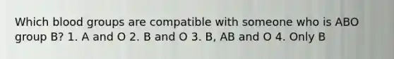 Which blood groups are compatible with someone who is ABO group B? 1. A and O 2. B and O 3. B, AB and O 4. Only B