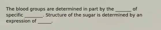 The blood groups are determined in part by the _______ of specific ________. Structure of the sugar is determined by an expression of ______.