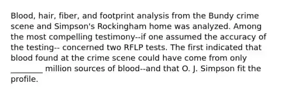 Blood, hair, fiber, and footprint analysis from the Bundy crime scene and Simpson's Rockingham home was analyzed. Among the most compelling testimony--if one assumed the accuracy of the testing-- concerned two RFLP tests. The first indicated that blood found at the crime scene could have come from only ________ million sources of blood--and that O. J. Simpson fit the profile.