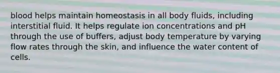 blood helps maintain homeostasis in all body fluids, including interstitial fluid. It helps regulate ion concentrations and pH through the use of buffers, adjust body temperature by varying flow rates through the skin, and influence the water content of cells.