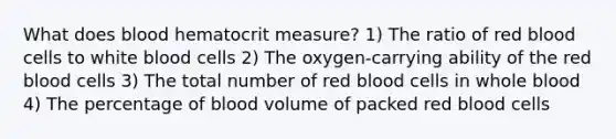 What does blood hematocrit measure? 1) The ratio of red blood cells to white blood cells 2) The oxygen-carrying ability of the red blood cells 3) The total number of red blood cells in whole blood 4) The percentage of blood volume of packed red blood cells