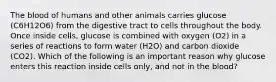 The blood of humans and other animals carries glucose (C6H12O6) from the digestive tract to cells throughout the body. Once inside cells, glucose is combined with oxygen (O2) in a series of reactions to form water (H2O) and carbon dioxide (CO2). Which of the following is an important reason why glucose enters this reaction inside cells only, and not in the blood?