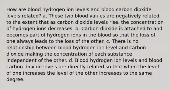 How are blood hydrogen ion levels and blood carbon dioxide levels related? a. These two blood values are negatively related to the extent that as carbon dioxide levels rise, the concentration of hydrogen ions decreases. b. Carbon dioxide is attached to and becomes part of hydrogen ions in the blood so that the loss of one always leads to the loss of the other. c. There is no relationship between blood hydrogen ion level and carbon dioxide making the concentration of each substance independent of the other. d. Blood hydrogen ion levels and blood carbon dioxide levels are directly related so that when the level of one increases the level of the other increases to the same degree.