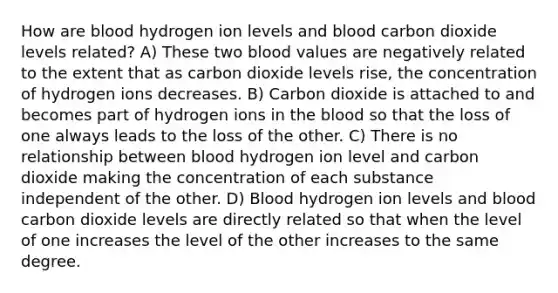 How are blood hydrogen ion levels and blood carbon dioxide levels related? A) These two blood values are negatively related to the extent that as carbon dioxide levels rise, the concentration of hydrogen ions decreases. B) Carbon dioxide is attached to and becomes part of hydrogen ions in the blood so that the loss of one always leads to the loss of the other. C) There is no relationship between blood hydrogen ion level and carbon dioxide making the concentration of each substance independent of the other. D) Blood hydrogen ion levels and blood carbon dioxide levels are directly related so that when the level of one increases the level of the other increases to the same degree.