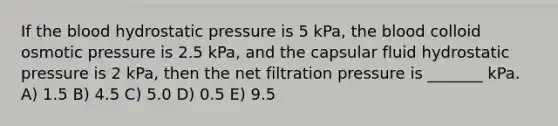 If the blood hydrostatic pressure is 5 kPa, the blood colloid osmotic pressure is 2.5 kPa, and the capsular fluid hydrostatic pressure is 2 kPa, then the net filtration pressure is _______ kPa. A) 1.5 B) 4.5 C) 5.0 D) 0.5 E) 9.5