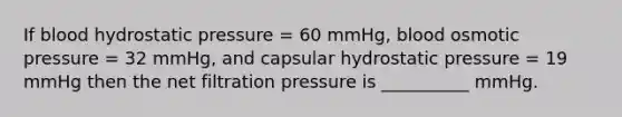 If blood hydrostatic pressure = 60 mmHg, blood osmotic pressure = 32 mmHg, and capsular hydrostatic pressure = 19 mmHg then the net filtration pressure is __________ mmHg.